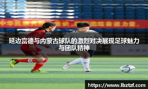 延边富德与内蒙古球队的激烈对决展现足球魅力与团队精神