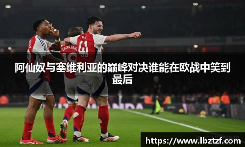 阿仙奴与塞维利亚的巅峰对决谁能在欧战中笑到最后