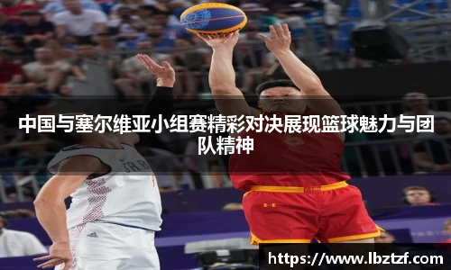 中国与塞尔维亚小组赛精彩对决展现篮球魅力与团队精神